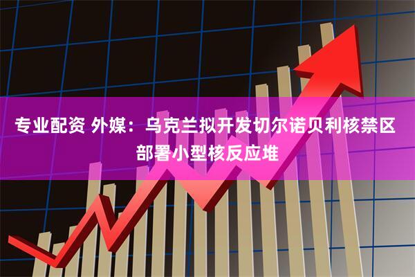 专业配资 外媒：乌克兰拟开发切尔诺贝利核禁区 部署小型核反应堆