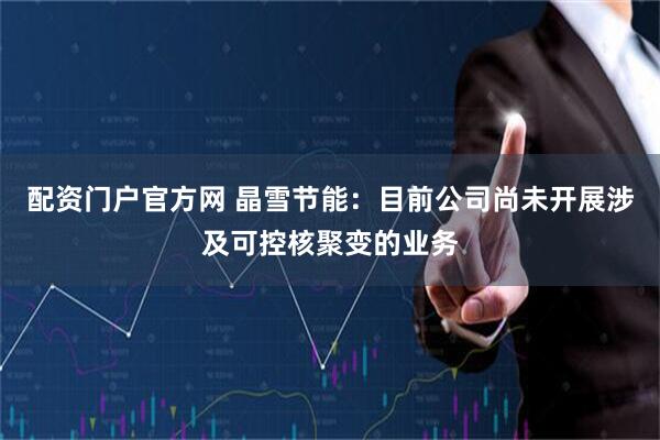 配资门户官方网 晶雪节能：目前公司尚未开展涉及可控核聚变的业务
