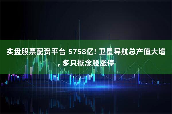 实盘股票配资平台 5758亿! 卫星导航总产值大增, 多只概念股涨停