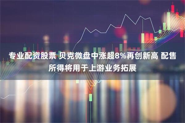 专业配资股票 贝克微盘中涨超8%再创新高 配售所得将用于上游业务拓展