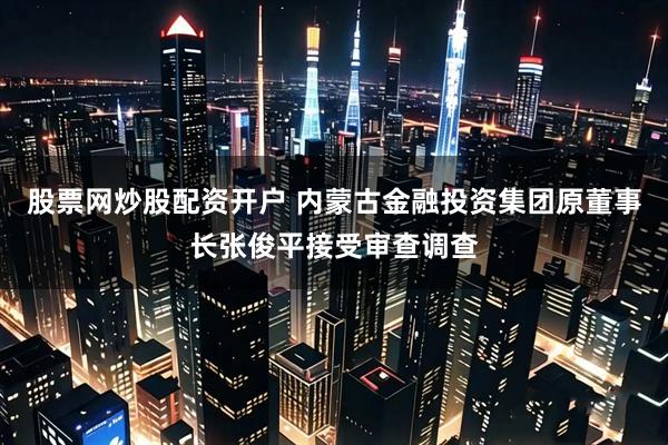 股票网炒股配资开户 内蒙古金融投资集团原董事长张俊平接受审查调查