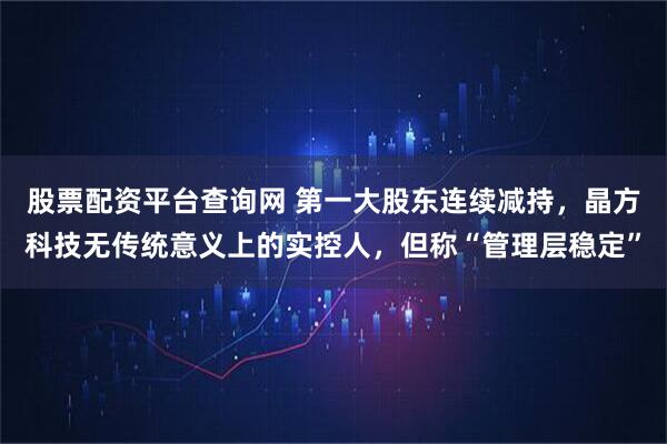 股票配资平台查询网 第一大股东连续减持，晶方科技无传统意义上的实控人，但称“管理层稳定”