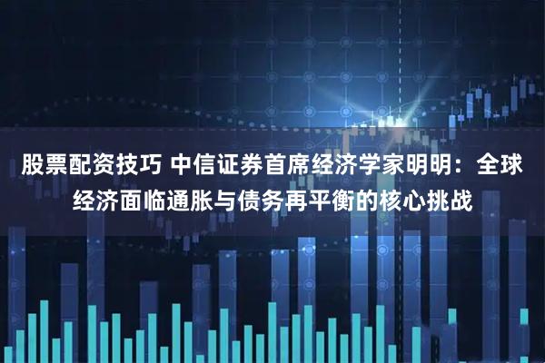 股票配资技巧 中信证券首席经济学家明明：全球经济面临通胀与债务再平衡的核心挑战