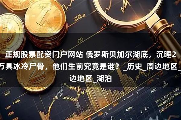 正规股票配资门户网站 俄罗斯贝加尔湖底，沉睡20多万具冰冷尸骨，他们生前究竟是谁？_历史_周边地区_湖泊